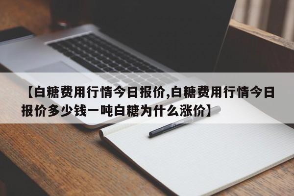 【白糖费用行情今日报价,白糖费用行情今日报价多少钱一吨白糖为什么涨价】