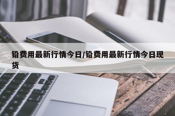 铅费用最新行情今日/铅费用最新行情今日现货