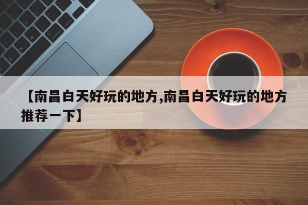 【南昌白天好玩的地方,南昌白天好玩的地方推荐一下】