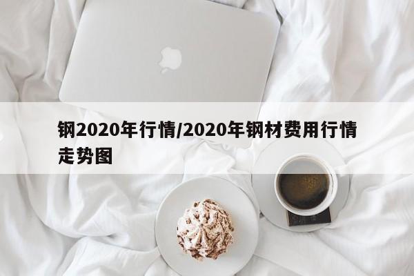 钢2020年行情/2020年钢材费用行情走势图