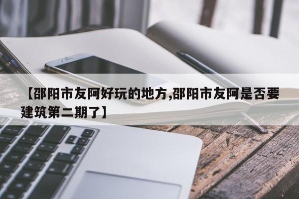 【邵阳市友阿好玩的地方,邵阳市友阿是否要建筑第二期了】