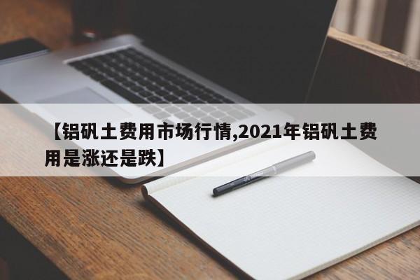 【铝矾土费用市场行情,2021年铝矾土费用是涨还是跌】