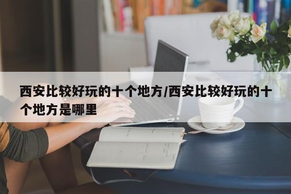 西安比较好玩的十个地方/西安比较好玩的十个地方是哪里