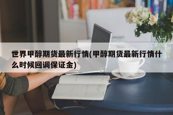 世界甲醇期货最新行情(甲醇期货最新行情什么时候回调保证金)