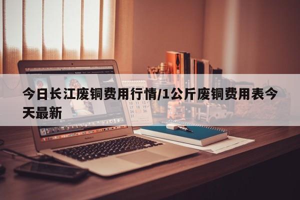 今日长江废铜费用行情/1公斤废铜费用表今天最新