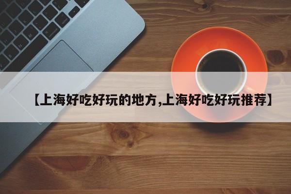 【上海好吃好玩的地方,上海好吃好玩推荐】