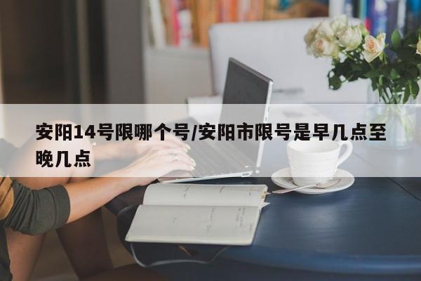 安阳14号限哪个号/安阳市限号是早几点至晚几点
