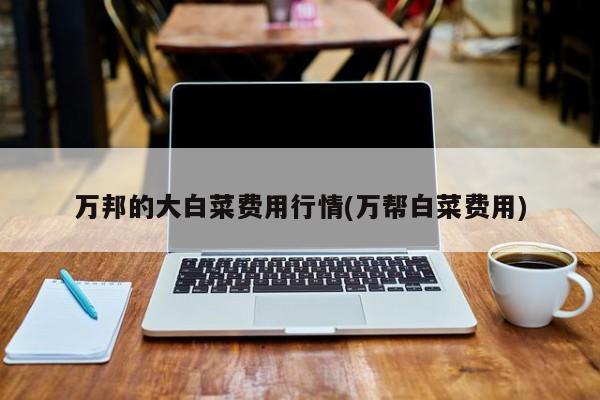 万邦的大白菜费用行情(万帮白菜费用)