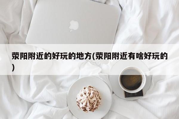 荥阳附近的好玩的地方(荥阳附近有啥好玩的)