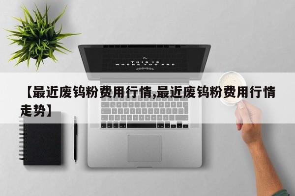 【最近废钨粉费用行情,最近废钨粉费用行情走势】