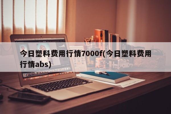 今日塑料费用行情7000f(今日塑料费用行情abs)