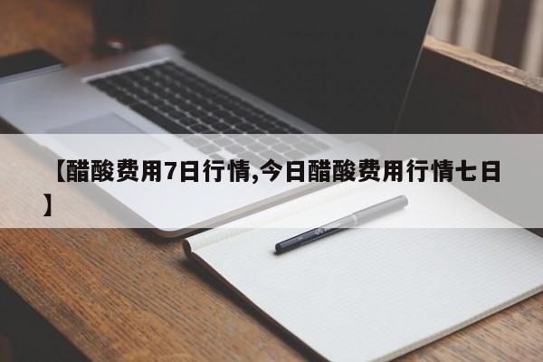 【醋酸费用7日行情,今日醋酸费用行情七日】