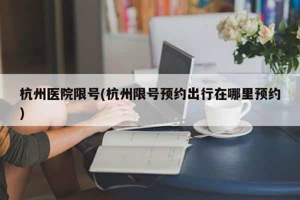 杭州医院限号(杭州限号预约出行在哪里预约)