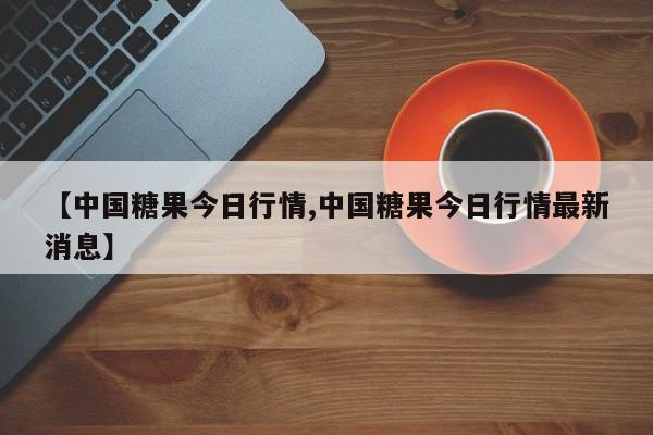 【中国糖果今日行情,中国糖果今日行情最新消息】