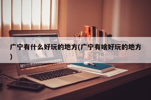 广宁有什么好玩的地方(广宁有啥好玩的地方)