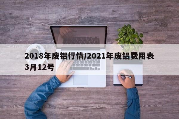 2018年废铝行情/2021年废铝费用表3月12号