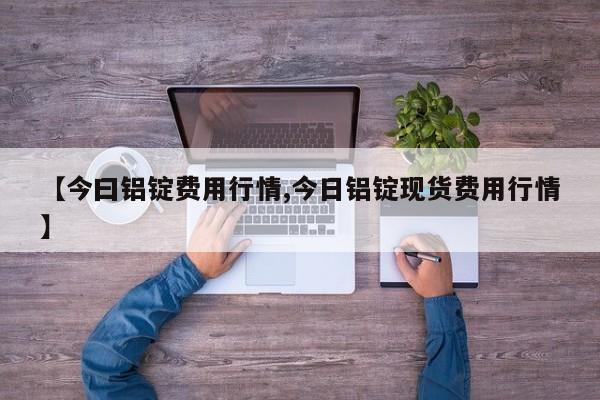 【今曰铝锭费用行情,今日铝锭现货费用行情】