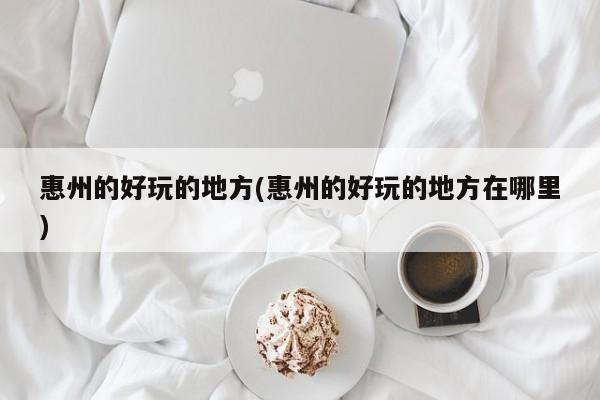 惠州的好玩的地方(惠州的好玩的地方在哪里)