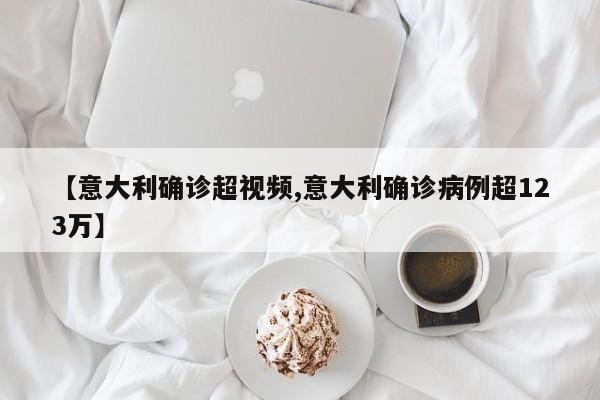 【意大利确诊超视频,意大利确诊病例超123万】