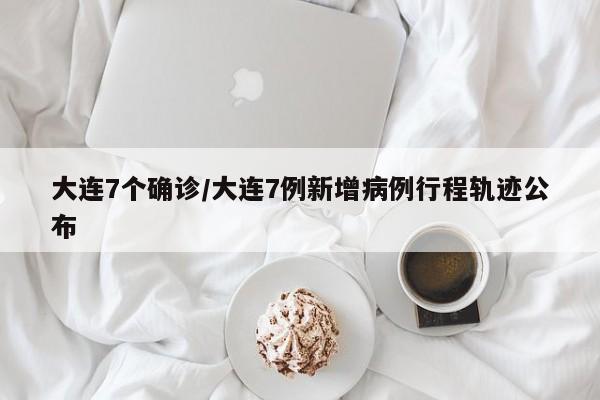 大连7个确诊/大连7例新增病例行程轨迹公布