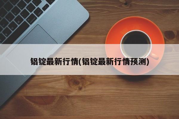 铝锭最新行情(铝锭最新行情预测)