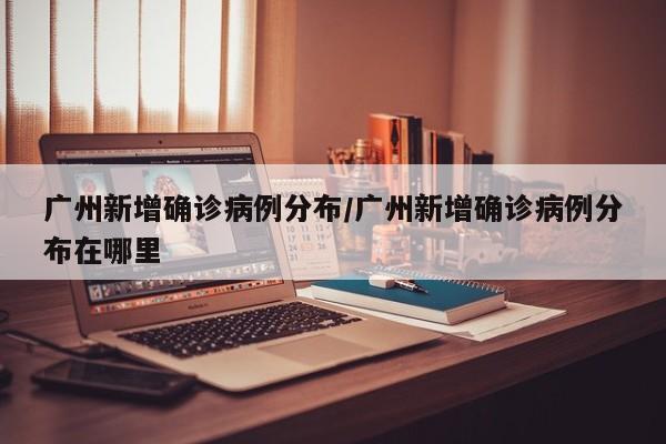广州新增确诊病例分布/广州新增确诊病例分布在哪里