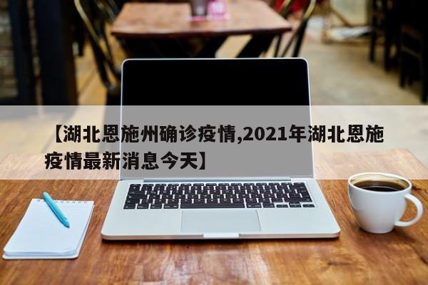 【湖北恩施州确诊疫情,2021年湖北恩施疫情最新消息今天】