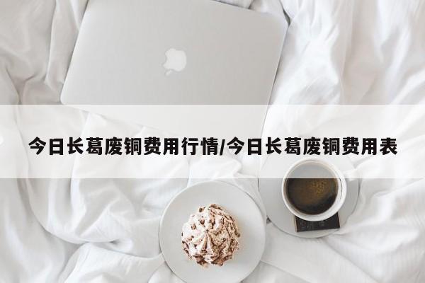 今日长葛废铜费用行情/今日长葛废铜费用表