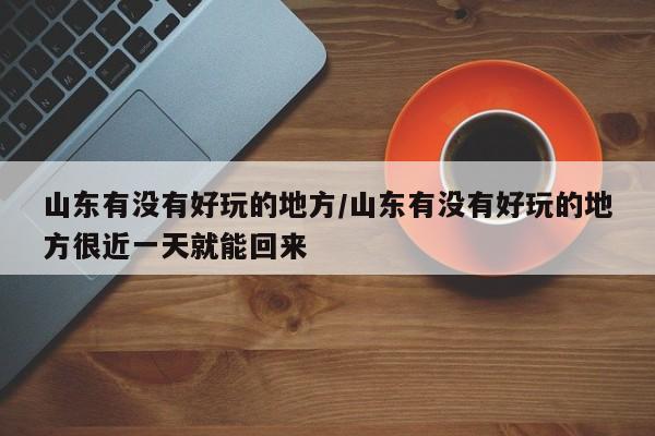 山东有没有好玩的地方/山东有没有好玩的地方很近一天就能回来
