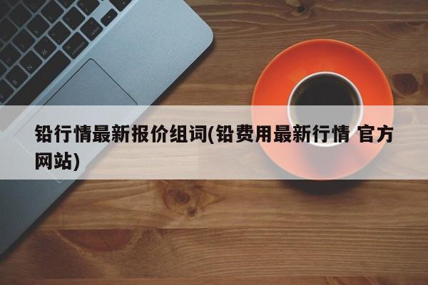 铅行情最新报价组词(铅费用最新行情 官方网站)