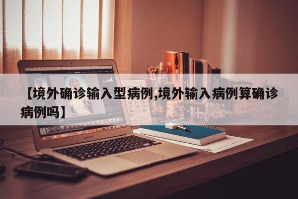 【境外确诊输入型病例,境外输入病例算确诊病例吗】