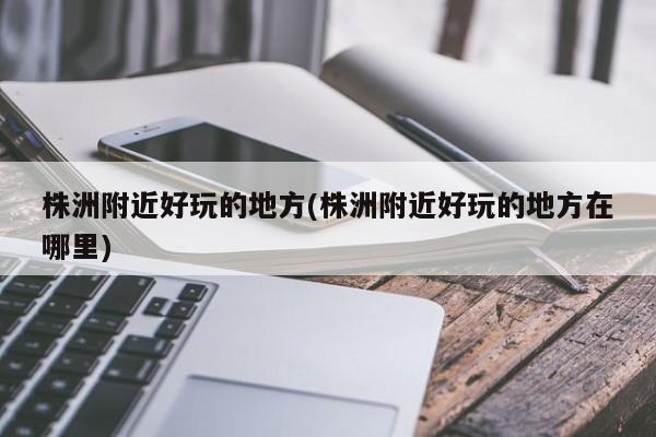 株洲附近好玩的地方(株洲附近好玩的地方在哪里)
