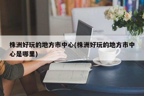 株洲好玩的地方市中心(株洲好玩的地方市中心是哪里)