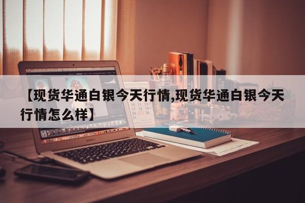 【现货华通白银今天行情,现货华通白银今天行情怎么样】