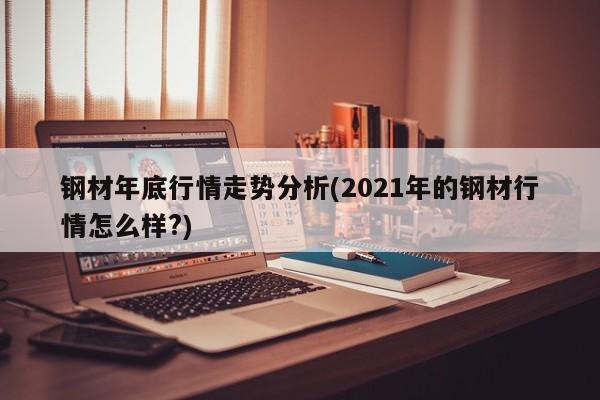 钢材年底行情走势分析(2021年的钢材行情怎么样?)