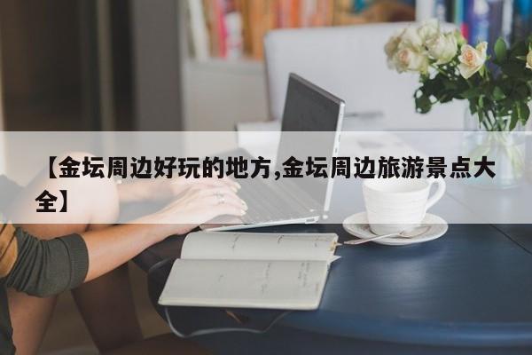 【金坛周边好玩的地方,金坛周边旅游景点大全】