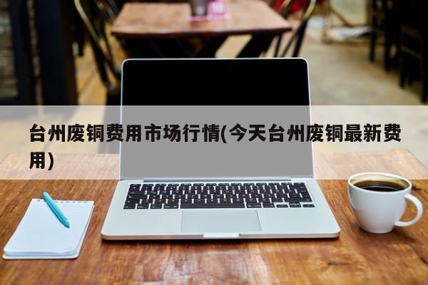 台州废铜费用市场行情(今天台州废铜最新费用)