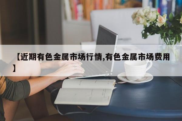 【近期有色金属市场行情,有色金属市场费用】