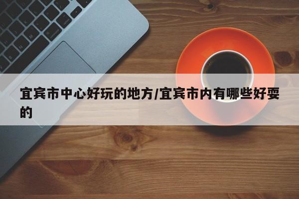 宜宾市中心好玩的地方/宜宾市内有哪些好耍的