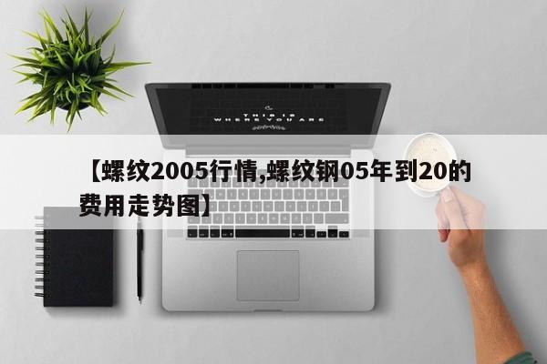 【螺纹2005行情,螺纹钢05年到20的费用走势图】
