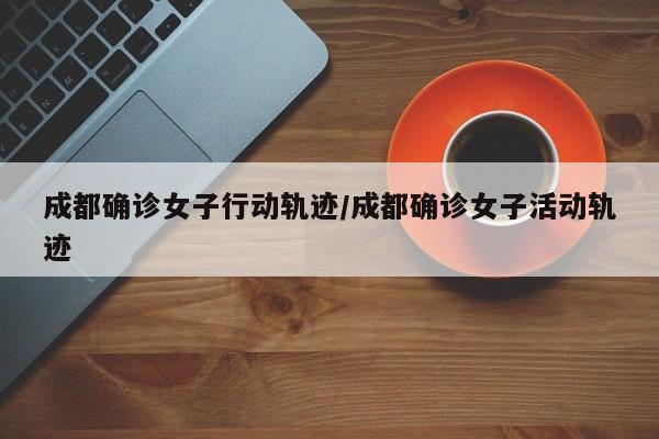 成都确诊女子行动轨迹/成都确诊女子活动轨迹