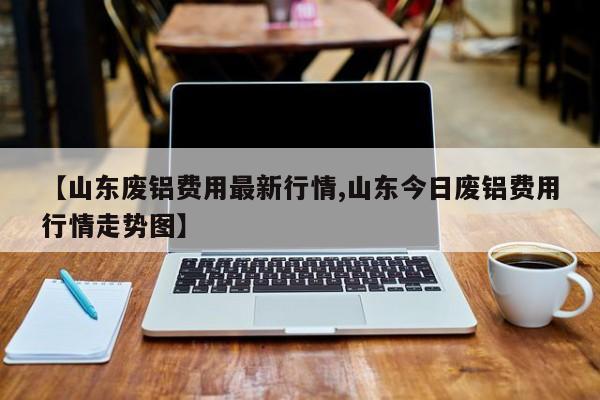 【山东废铝费用最新行情,山东今日废铝费用行情走势图】