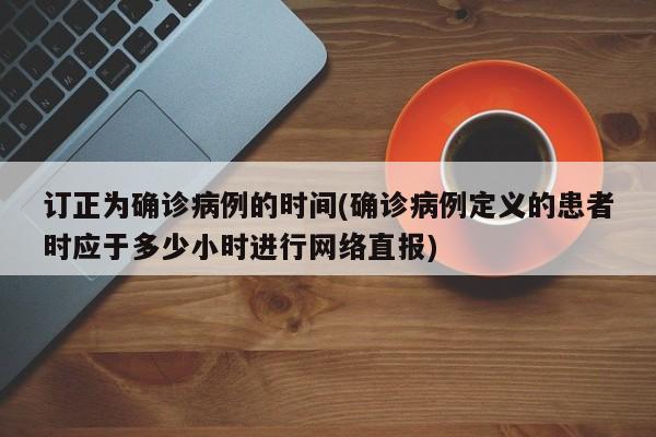 订正为确诊病例的时间(确诊病例定义的患者时应于多少小时进行网络直报)