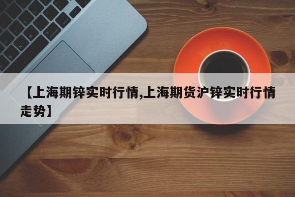 【上海期锌实时行情,上海期货沪锌实时行情走势】