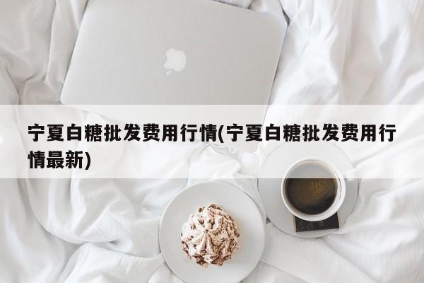 宁夏白糖批发费用行情(宁夏白糖批发费用行情最新)