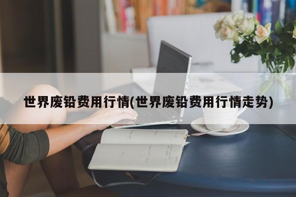 世界废铅费用行情(世界废铅费用行情走势)