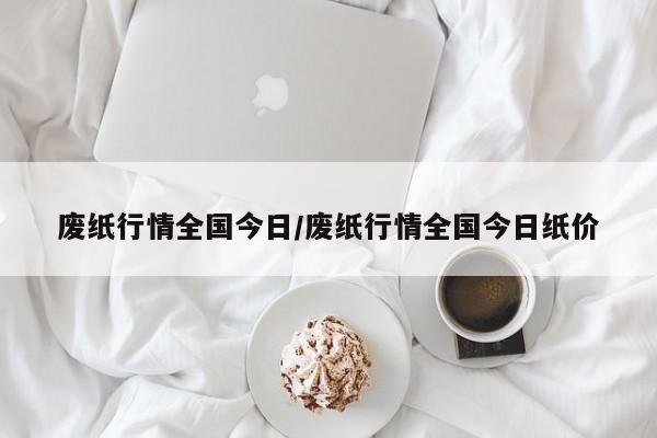 废纸行情全国今日/废纸行情全国今日纸价