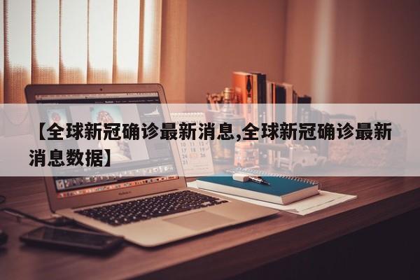 【全球新冠确诊最新消息,全球新冠确诊最新消息数据】