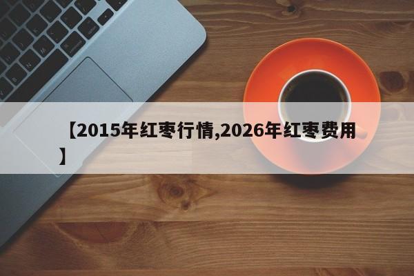 【2015年红枣行情,2026年红枣费用】