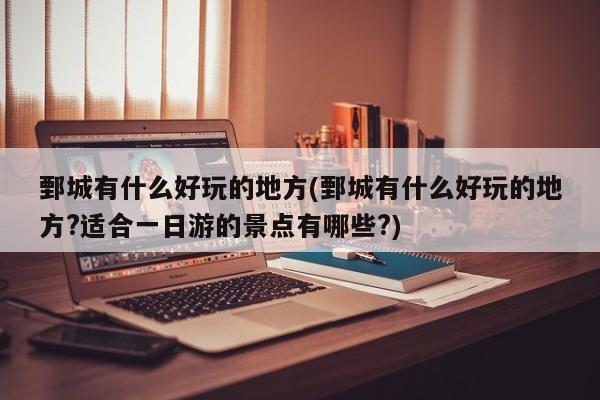 鄄城有什么好玩的地方(鄄城有什么好玩的地方?适合一日游的景点有哪些?)